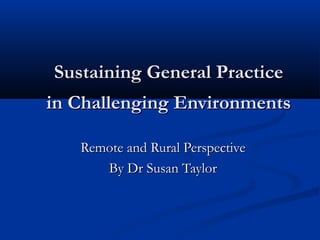 Sustaining General Practice
in Challenging Environments

   Remote and Rural Perspective
      By Dr Susan Taylor
 