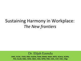 Sustaining Harmony in Workplace:
The New frontiers
Dr. Elijah Ezendu
FIMC, FCCM, FIIAN, FBDI, FAAFM, FSSM, MIMIS, MIAP, MITD, ACIArb, ACIPM,
PhD, DocM, MBA, CWM, CBDA, CMA, MPM, PME, CSOL, CCIP, CMC, CMgr
 