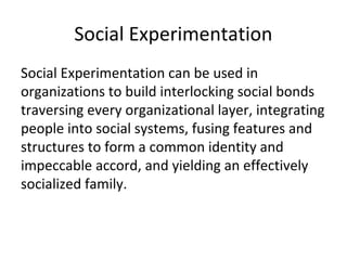 Social Experimentation
Social Experimentation can be used in
organizations to build interlocking social bonds
traversing every organizational layer, integrating
people into social systems, fusing features and
structures to form a common identity and
impeccable accord, and yielding an effectively
socialized family.
 