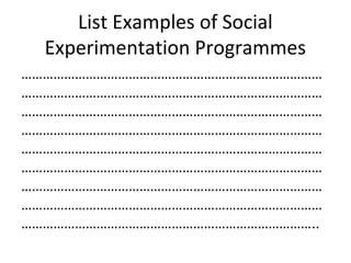List Examples of Social
Experimentation Programmes
…………………………………………………………………………
…………………………………………………………………………
…………………………………………………………………………
…………………………………………………………………………
…………………………………………………………………………
…………………………………………………………………………
…………………………………………………………………………
…………………………………………………………………………
………………………………………………………………………..
 
