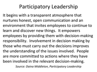 Participatory Leadership
It begins with a transparent atmosphere that
nurtures honest, open communication and an
environment that invites employees to continue to
learn and discover new things. It empowers
employees by providing them with decision-making
responsibility. Involvement in decision making by
those who must carry out the decisions improves
the understanding of the issues involved. People
are more committed to actions where they have
been involved in the relevant decision-making.
Source: Daina Middleton, Participatory Leadership
 