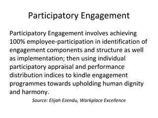 Participatory Engagement
Participatory Engagement involves achieving
100% employee-participation in identification of
engagement components and structure as well
as implementation; then using individual
participatory appraisal and performance
distribution indices to kindle engagement
programmes towards upholding human dignity
and harmony.
Source: Elijah Ezendu, Workplace Excellence
 