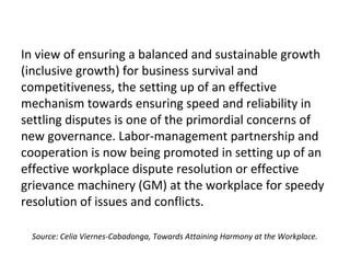 In view of ensuring a balanced and sustainable growth
(inclusive growth) for business survival and
competitiveness, the setting up of an effective
mechanism towards ensuring speed and reliability in
settling disputes is one of the primordial concerns of
new governance. Labor-management partnership and
cooperation is now being promoted in setting up of an
effective workplace dispute resolution or effective
grievance machinery (GM) at the workplace for speedy
resolution of issues and conflicts.
Source: Celia Viernes-Cabadonga, Towards Attaining Harmony at the Workplace.
 