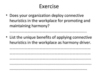 Exercise
• Does your organization deploy connective
heuristics in the workplace for promoting and
maintaining harmony?
…………………………………………………………………..
• List the unique benefits of applying connective
heuristics in the workplace as harmony driver.
………………………………………………………………………
………………………………………………………………………
…………………………………………………………………......
...........................................................................
.......................................................................
 