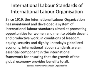 International Labour Standards of
International Labour Organisation
Since 1919, the International Labour Organization
has maintained and developed a system of
international labour standards aimed at promoting
opportunities for women and men to obtain decent
and productive work, in conditions of freedom,
equity, security and dignity. In today's globalized
economy, international labour standards are an
essential component in the international
framework for ensuring that the growth of the
global economy provides benefits to all.
Source: International Labour Organisation
 