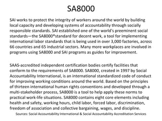 SA8000
SAI works to protect the integrity of workers around the world by building
local capacity and developing systems of accountability through socially
responsible standards. SAI established one of the world's preeminent social
standards—the SA8000®standard for decent work, a tool for implementing
international labor standards that is being used in over 3,000 factories, across
66 countries and 65 industrial sectors. Many more workplaces are involved in
programs using SA8000 and SAI programs as guides for improvement.
SAAS-accredited independent certification bodies certify facilities that
conform to the requirements of SA8000. SA8000, created in 1997 by Social
Accountability International, is an international standardized code of conduct
for improving working conditions around the world. Based on the principles
of thirteen international human rights conventions and developed through a
multi-stakeholder process, SA8000 is a tool to help apply these norms to
practical work-life situations. SA8000 contains eight core elements including
health and safety, working hours, child labor, forced labor, discrimination,
freedom of association and collective bargaining, wages, and discipline.
Sources: Social Accountability International & Social Accountability Accreditation Services
 