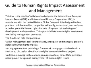 Guide to Human Rights Impact Assessment
and Management
This tool is the result of collaboration between the International Business
Leaders Forum (IBLF) and International Finance Corporation (IFC), in
association with the United Nations Global Compact. It is designed to be a
practical tool that enables companies to identify, understand, and evaluate
actual or potential human rights impacts of a project at each stage of
development and operations. This approach links human rights assessment
to existing management processes.
The Guide can help companies as:
•A risk-management tool to understand, anticipate, and manage a project's
potential human rights impacts.
•An engagement tool providing a framework to engage stakeholders in a
structured discussion about human rights issues related to a project.
•A decision-making tool creating a complete picture to facilitate decisions
about project design and management of human rights issues
Source: International Finance Corporation
 