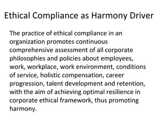 Ethical Compliance as Harmony Driver
The practice of ethical compliance in an
organization promotes continuous
comprehensive assessment of all corporate
philosophies and policies about employees,
work, workplace, work environment, conditions
of service, holistic compensation, career
progression, talent development and retention,
with the aim of achieving optimal resilience in
corporate ethical framework, thus promoting
harmony.
 