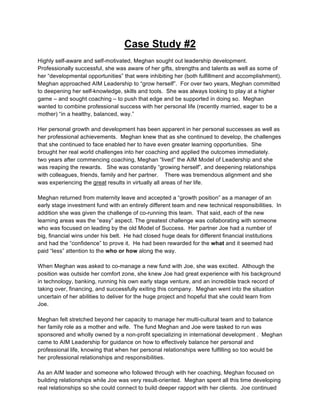 Case Study #2
	
  
Highly self-aware and self-motivated, Meghan sought out leadership development.
Professionally successful, she was aware of her gifts, strengths and talents as well as some of
her “developmental opportunities” that were inhibiting her (both fulfillment and accomplishment).
Meghan approached AIM Leadership to “grow herself”. For over two years, Meghan committed
to deepening her self-knowledge, skills and tools. She was always looking to play at a higher
game – and sought coaching – to push that edge and be supported in doing so. Meghan
wanted to combine professional success with her personal life (recently married, eager to be a
mother) “in a healthy, balanced, way.”

Her personal growth and development has been apparent in her personal successes as well as
her professional achievements. Meghan knew that as she continued to develop, the challenges
that she continued to face enabled her to have even greater learning opportunities. She
brought her real world challenges into her coaching and applied the outcomes immediately.
two years after commencing coaching, Meghan “lived” the AIM Model of Leadership and she
was reaping the rewards. She was constantly “growing herself”, and deepening relationships
with colleagues, friends, family and her partner. There was tremendous alignment and she
was experiencing the great results in virtually all areas of her life.

Meghan returned from maternity leave and accepted a “growth position” as a manager of an
early stage investment fund with an entirely different team and new technical responsibilities. In
addition she was given the challenge of co-running this team. That said, each of the new
learning areas was the “easy” aspect. The greatest challenge was collaborating with someone
who was focused on leading by the old Model of Success. Her partner Joe had a number of
big, financial wins under his belt. He had closed huge deals for different financial institutions
and had the “confidence” to prove it. He had been rewarded for the what and it seemed had
paid “less” attention to the who or how along the way.

When Meghan was asked to co-manage a new fund with Joe, she was excited. Although the
position was outside her comfort zone, she knew Joe had great experience with his background
in technology, banking, running his own early stage venture, and an incredible track record of
taking over, financing, and successfully exiting this company. Meghan went into the situation
uncertain of her abilities to deliver for the huge project and hopeful that she could learn from
Joe.

Meghan felt stretched beyond her capacity to manage her multi-cultural team and to balance
her family role as a mother and wife. The fund Meghan and Joe were tasked to run was
sponsored and wholly owned by a non-profit specializing in international development . Meghan
came to AIM Leadership for guidance on how to effectively balance her personal and
professional life, knowing that when her personal relationships were fulfilling so too would be
her professional relationships and responsibilities.

As an AIM leader and someone who followed through with her coaching, Meghan focused on
building relationships while Joe was very result-oriented. Meghan spent all this time developing
real relationships so she could connect to build deeper rapport with her clients. Joe continued
                                               11
 