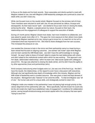 to focus on the deals and his track records. Soon associates and clients wanted to meet with
Meghan instead of Joe, and with Meghan’s AIM leadership strategies she continued to close her
deals while Joe didn’t close any.

While Joe focused more on the results (what), Meghan focused on the process (who & how).
Team members were reluctant to work with Joe; he was perceived as callous, brusque and
disrespectful. As their track record “split,” Joe started to focus even more on closing the deals,
achieving the what. Meghan, a people person by nature, focused on their team, the
relationships and the engagement of colleagues to support the execution of details.

During a 6 month period, Meghan closed more deals, had more invitations to collaborate, and
was asked to speak more often (3:1). This gave her more exposure to then attract more deals.
Consistently Meghan reached out to Joe, trying to get to know him, to meet him on his turf to
understand what was important to him. She tried to share strategies from her own success.
This increased the pressure on Joe.

Joe resisted the chances to look in the mirror and their partnership came to a head during a
team retreat that focused on aligning outcomes. Joe wanted “old model” style while Meghan
and her team wanted the AIM Model style. Joe didn’t have the self-knowledge to manage
himself. He wasn’t able to share of himself, failed to create the real relationships with others
and didn’t adapt to the institutional context within which he was working. This approach cost
him deals, deteriorated relationships within his team and bled social capital with colleagues
around him. His ego was attached to closing the deals (what), and he didn’t have the agility to
try other approaches (how) and partnerships (who).

Amid company restructuring when budgets were cut, Joe was one of the first to go. He didn’t
have the results, the relationships, or the rapport to even have a discussion with executives.
Although she had significantly less depth of knowledge within this industry, Meghan and her
AIM model of leadership were a coveted resource. She was given a raise and kept abreast of
the situation. Management also “listened” to her amid the shifts. To that end Meghan saw “all
of Joe,” the human side and his unique skills, and strategically worked to retain him.

If Meghan made one mistake in this partnership it was not placing high enough priority on the
values /alignment of her partnership with Joe. More specifically, had she known he could only
do the old model she might have established rules of engagement / conditions for collaboration
sooner, saving herself emotional energy and social capital within the company that was spent
“trying to save him.”




                                                 	
  
                                                 	
  


                                                12
 