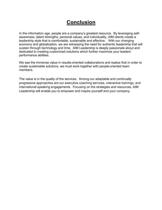 Conclusion
                                       	
  
In the information age, people are a company’s greatest resource. By leveraging self-
awareness, latent strengths, personal values, and individuality, AIM clients create a
leadership style that is comfortable, sustainable and effective. With our changing
economy and globalization, we are witnessing the need for authentic leadership that will
sustain through technology and time. AIM Leadership is deeply passionate about and
dedicated to creating customized solutions which further maximize your leaders’
performance abilities.

We see the immense value in results-oriented collaborations and realize that in order to
create sustainable solutions, we must work together with people-oriented team
members.

The value is in the quality of the services. Among our adaptable and continually
progressive approaches are our executive coaching services, interactive trainings, and
international speaking engagements. Focusing on the strategies and resources, AIM
Leadership will enable you to empower and inspire yourself and your company.




                                           13
 
