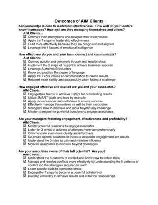 Outcomes of AIM Clients
Self-knowledge is core to leadership effectiveness. How well do your leaders
know themselves? How well are they managing themselves and others?
   AIM Clients…
      Optimize their strengthens and navigate their weaknesses
      Apply the 7 steps to leadership effectiveness
      Lead more effectively because they are congruent and aligned
      Leverage the 4 factors of emotional intelligence

How effectively do you and your team connect and communicate?
  AIM Clients:
     Connect quickly and genuinely through real relationships
     Implement the 5 steps of rapport to achieve business success
     Leverage Authentic Encounters
     Know and practice the power of language
     Apply the 3 core values of communication to create results
     Respond more swiftly and successfully when facing a challenge

How engaged, effective and excited are you and your associates?
  AIM Clients:
     Engage their teams to achieve 3 steps for outstanding results
     Utilize SMART goals and lead by example
     Apply consequences and outcomes to ensure success
     Effectively manage themselves as well as their associates
     Recognize how to motivate and move beyond any challenge
     Master strategies for powerful questions to engage associates

Are your managers fostering engagement, effectiveness and profitability?
  AIM Clients:
      Master powerful questions to engage associates
      Listen on 3 levels to address challenges more comprehensively
      Communicate even more clearly and effectively
      Co-create optimal solutions to increase associate engagement and results
      Understand the 5 rules to gain and maintain influence
      Motivate associates to innovate beyond challenges

Are your associates aware of their full potential? Are you?
  AIM Clients:
      Understand the 5 patterns of conflict, and know how to defeat them
      Manage and resolve conflicts more effectively by understanding the 5 patterns of
      conflict and the strategies required for each
      Learn specific tools to overcome stress
      Engage the 7 steps to become a powerful collaborator
      Develop versatility to achieve results and enhance relationships




                                          14
 