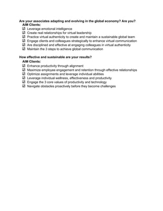 Are your associates adapting and evolving in the global economy? Are you?
  AIM Clients:
     Leverage emotional intelligence
     Create real relationships for virtual leadership
     Practice virtual authenticity to create and maintain a sustainable global team
     Engage clients and colleagues strategically to enhance virtual communication
     Are disciplined and effective at engaging colleagues in virtual authenticity
     Maintain the 3 steps to achieve global communication

How effective and sustainable are your results?
     AIM Clients:
        Enhance productivity through alignment
        Maximize employee engagement and retention through effective relationships
        Optimize assignments and leverage individual abilities
        Leverage individual wellness, effectiveness and productivity
        Engage the 3 core values of productivity and technology
        Navigate obstacles proactively before they become challenges
	
  
	
  




                                          15
 