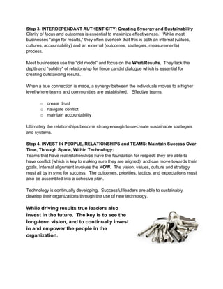 Step 3. INTERDEPENDANT AUTHENTICITY: Creating Synergy and Sustainability
Clarity of focus and outcomes is essential to maximize effectiveness. While most
businesses “align for results,” they often overlook that this is both an internal (values,
cultures, accountability) and an external (outcomes, strategies, measurements)
process.

Most businesses use the “old model” and focus on the What/Results. They lack the
depth and “solidity” of relationship for fierce candid dialogue which is essential for
creating outstanding results.

When a true connection is made, a synergy between the individuals moves to a higher
level where teams and communities are established. Effective teams:

       o create trust
       o navigate conflict
       o maintain accountability

Ultimately the relationships become strong enough to co-create sustainable strategies
and systems.

Step 4. INVEST IN PEOPLE, RELATIONSHIPS and TEAMS: Maintain Success Over
Time, Through Space, Within Technology:
Teams that have real relationships have the foundation for respect: they are able to
have conflict (which is key to making sure they are aligned), and can move towards their
goals. Internal alignment involves the HOW. The vision, values, culture and strategy
must all by in sync for success. The outcomes, priorities, tactics, and expectations must
also be assembled into a cohesive plan.

Technology is continually developing. Successful leaders are able to sustainably
develop their organizations through the use of new technology.

While driving results true leaders also
invest in the future. The key is to see the
long-term vision, and to continually invest
in and empower the people in the
organization.




                                             8
 
