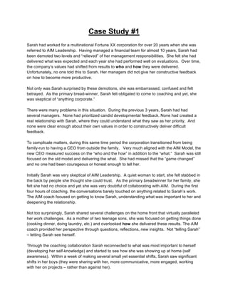Case Study #1
Sarah had worked for a multinational Fortune XX corporation for over 20 years when she was
referred to AIM Leadership. Having managed a financial team for almost 10 years, Sarah had
been demoted two levels and “relieved” of her management responsibilities. She felt she had
delivered what was expected and each year she had performed well on evaluations. Over time,
the company’s values had shifted from results to who and how they were delivered.
Unfortunately, no one told this to Sarah. Her managers did not give her constructive feedback
on how to become more productive.

Not only was Sarah surprised by these demotions, she was embarrassed, confused and felt
betrayed. As the primary bread-winner, Sarah felt obligated to come to coaching and yet, she
was skeptical of “anything corporate.”

There were many problems in this situation. During the previous 3 years, Sarah had had
several managers. None had prioritized candid developmental feedback. None had created a
real relationship with Sarah, where they could understand what they saw as her priority. And
none were clear enough about their own values in order to constructively deliver difficult
feedback.

To complicate matters, during this same time period the corporation transitioned from being
family-run to having a CEO from outside the family. Very much aligned with the AIM Model, the
new CEO measured success on the “who and the how” in addition to the “what.” Sarah was still
focused on the old model and delivering the what. She had missed that the “game changed”
and no one had been courageous or honest enough to tell her.

Initially Sarah was very skeptical of AIM Leadership. A quiet woman to start, she felt stabbed in
the back by people she thought she could trust. As the primary breadwinner for her family, she
felt she had no choice and yet she was very doubtful of collaborating with AIM. During the first
four hours of coaching, the conversations barely touched on anything related to Sarah’s work.
The AIM coach focused on getting to know Sarah, understanding what was important to her and
deepening the relationship.

Not too surprisingly, Sarah shared several challenges on the home front that virtually paralleled
her work challenges. As a mother of two teenage sons, she was focused on getting things done
(cooking dinner, doing laundry, etc.) and overlooked how she delivered these results. The AIM
coach provided her perspective through questions, reflections, new insights. Not “telling Sarah”
– letting Sarah see herself.

Through the coaching collaboration Sarah reconnected to what was most important to herself
(developing her self-knowledge) and started to see how she was showing up at home (self
awareness). Within a week of making several small yet essential shifts, Sarah saw significant
shifts in her boys (they were sharing with her, more communicative, more engaged, working
with her on projects – rather than against her).



                                                9
 