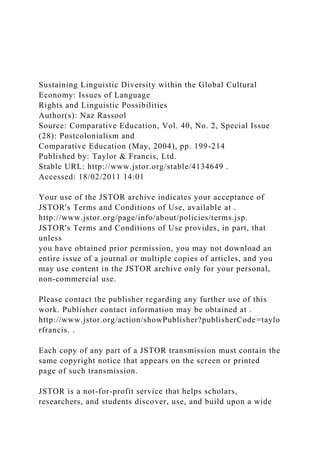 Sustaining Linguistic Diversity within the Global Cultural
Economy: Issues of Language
Rights and Linguistic Possibilities
Author(s): Naz Rassool
Source: Comparative Education, Vol. 40, No. 2, Special Issue
(28): Postcolonialism and
Comparative Education (May, 2004), pp. 199-214
Published by: Taylor & Francis, Ltd.
Stable URL: http://www.jstor.org/stable/4134649 .
Accessed: 18/02/2011 14:01
Your use of the JSTOR archive indicates your acceptance of
JSTOR's Terms and Conditions of Use, available at .
http://www.jstor.org/page/info/about/policies/terms.jsp.
JSTOR's Terms and Conditions of Use provides, in part, that
unless
you have obtained prior permission, you may not download an
entire issue of a journal or multiple copies of articles, and you
may use content in the JSTOR archive only for your personal,
non-commercial use.
Please contact the publisher regarding any further use of this
work. Publisher contact information may be obtained at .
http://www.jstor.org/action/showPublisher?publisherCode=taylo
rfrancis. .
Each copy of any part of a JSTOR transmission must contain the
same copyright notice that appears on the screen or printed
page of such transmission.
JSTOR is a not-for-profit service that helps scholars,
researchers, and students discover, use, and build upon a wide
 