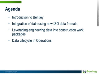 Introduction to BentleyIntegration of data using new ISO data formatsLeveraging engineering data into construction work packages.Data Lifecycle in OperationsAgenda