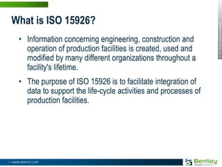 What is ISO 15926?Information concerning engineering, construction and operation of production facilities is created, used and modified by many different organizations throughout a facility's lifetime. The purpose of ISO 15926 is to facilitate integration of data to support the life-cycle activities and processes of production facilities.