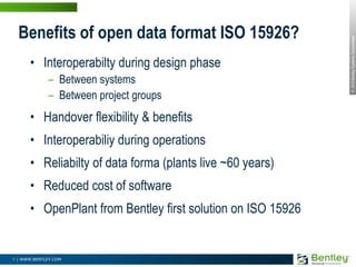 Interoperabilty during design phaseBetween systemsBetween project groupsHandover flexibility & benefitsInteroperabiliy during operationsReliabilty of data forma (plants live ~60 years)Reduced cost of softwareOpenPlant from Bentley first solution on ISO 15926Benefits of open data format ISO 15926? 