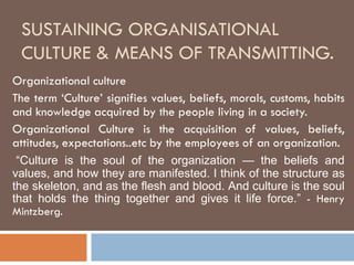 SUSTAINING ORGANISATIONAL
 CULTURE & MEANS OF TRANSMITTING.
Organizational culture
The term ‘Culture’ signifies values, beliefs, morals, customs, habits
and knowledge acquired by the people living in a society.
Organizational Culture is the acquisition of values, beliefs,
attitudes, expectations..etc by the employees of an organization.
 “Culture is the soul of the organization — the beliefs and
values, and how they are manifested. I think of the structure as
the skeleton, and as the flesh and blood. And culture is the soul
that holds the thing together and gives it life force.” - Henry
Mintzberg.
 