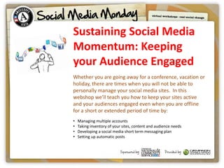 Sustaining Social Media
Momentum: Keeping
your Audience Engaged
Whether you are going away for a conference, vacation or
holiday, there are times when you will not be able to
personally manage your social media sites. In this
webshop we’ll teach you how to keep your sites active
and your audiences engaged even when you are offline
for a short or extended period of time by:
•   Managing multiple accounts
•   Taking inventory of your sites, content and audience needs
•   Developing a social media short term messaging plan
•   Setting up automatic posts
 