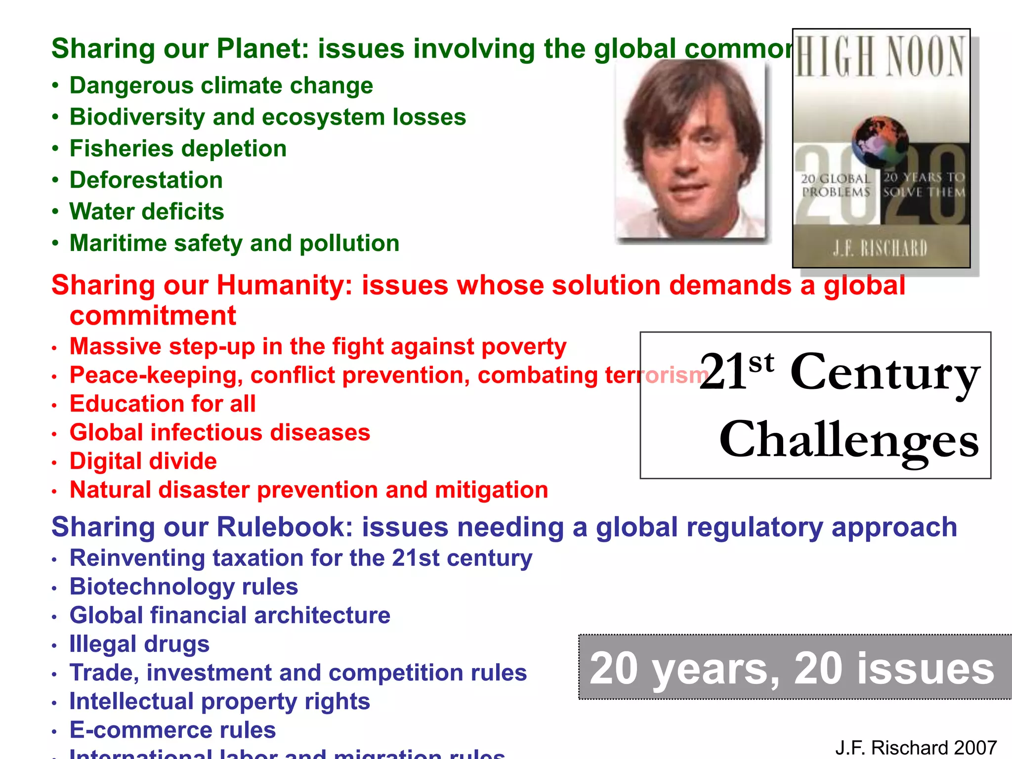 Sharing our Planet: issues involving the global commons
•   Dangerous climate change
•   Biodiversity and ecosystem losses
•   Fisheries depletion
•   Deforestation
•   Water deficits
•   Maritime safety and pollution
Sharing our Humanity: issues whose solution demands a global
 commitment
•   Massive step-up in the fight against poverty
•
•   Education for all
                                                          21st Century
    Peace-keeping, conflict prevention, combating terrorism

•
•
    Global infectious diseases
    Digital divide
                                                           Challenges
•   Natural disaster prevention and mitigation
Sharing our Rulebook: issues needing a global regulatory approach
•   Reinventing taxation for the 21st century
•   Biotechnology rules
•   Global financial architecture
•   Illegal drugs
•   Trade, investment and competition rules     20 years, 20 issues
•   Intellectual property rights
•   E-commerce rules
                                                               J.F. Rischard 2007
 