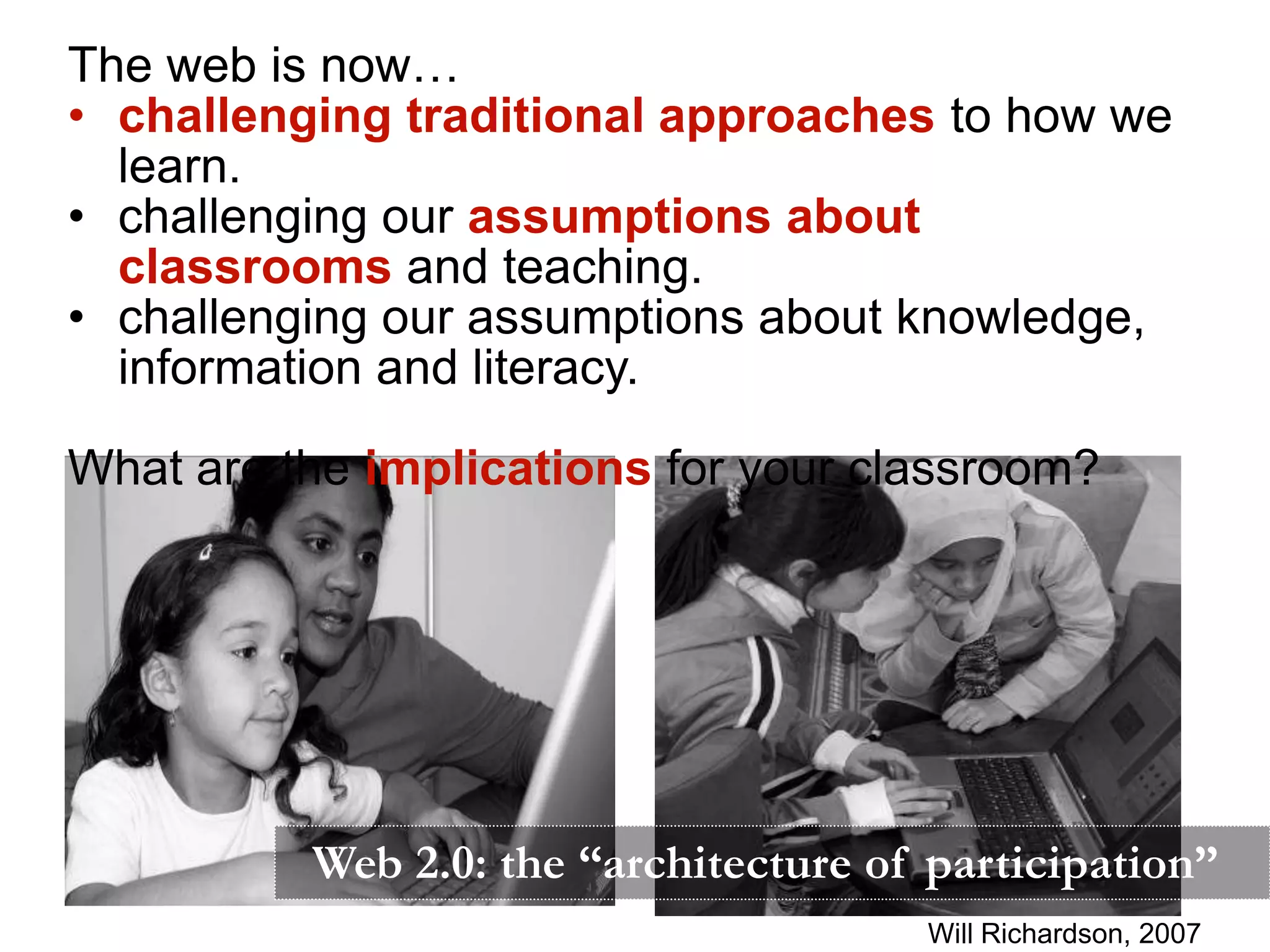The web is now…
• challenging traditional approaches to how we
  learn.
• challenging our assumptions about
  classrooms and teaching.
• challenging our assumptions about knowledge,
  information and literacy.

What are the implications for your classroom?




          Web 2.0: the “architecture of participation”
                                       Will Richardson, 2007
 