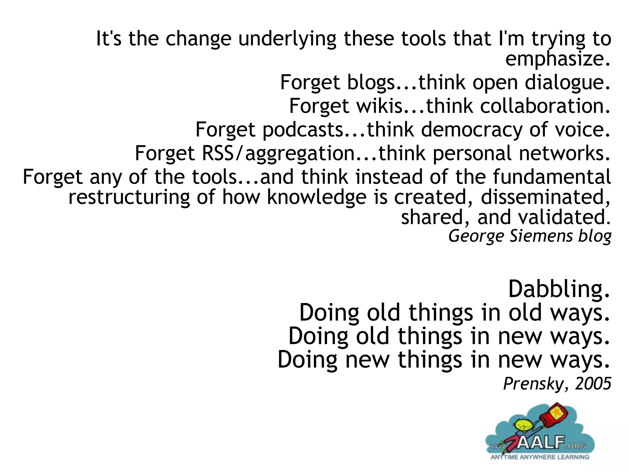 It's the change underlying these tools that I'm trying to
                                                      emphasize.
                             Forget blogs...think open dialogue.
                              Forget wikis...think collaboration.
                    Forget podcasts...think democracy of voice.
              Forget RSS/aggregation...think personal networks.
Forget any of the tools...and think instead of the fundamental
    restructuring of how knowledge is created, disseminated,
                                          shared, and validated.
                                              George Siemens blog


                                                  Dabbling.
                              Doing old things in old ways.
                             Doing old things in new ways.
                            Doing new things in new ways.
                                                     Prensky, 2005
 
