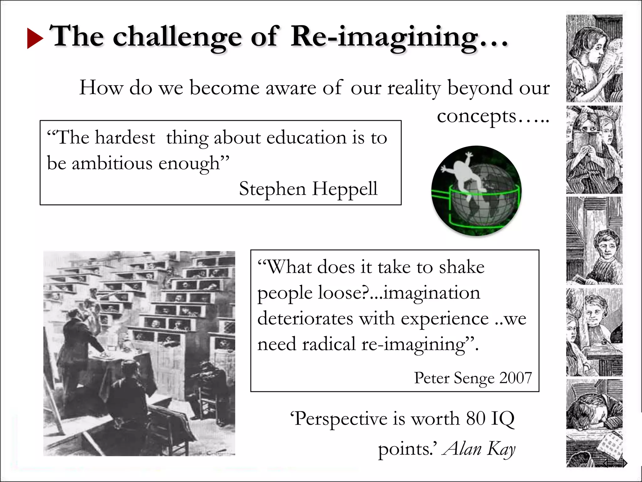 The challenge of Re-imagining…
   How do we become aware of our reality beyond our
                                        concepts…..
“The hardest thing about education is to
be ambitious enough”
                      Stephen Heppell


                        “What does it take to shake
                        people loose?...imagination
                        deteriorates with experience ..we
                        need radical re-imagining”.
                                           Peter Senge 2007

                            „Perspective is worth 80 IQ
                                       points.‟ Alan Kay
 