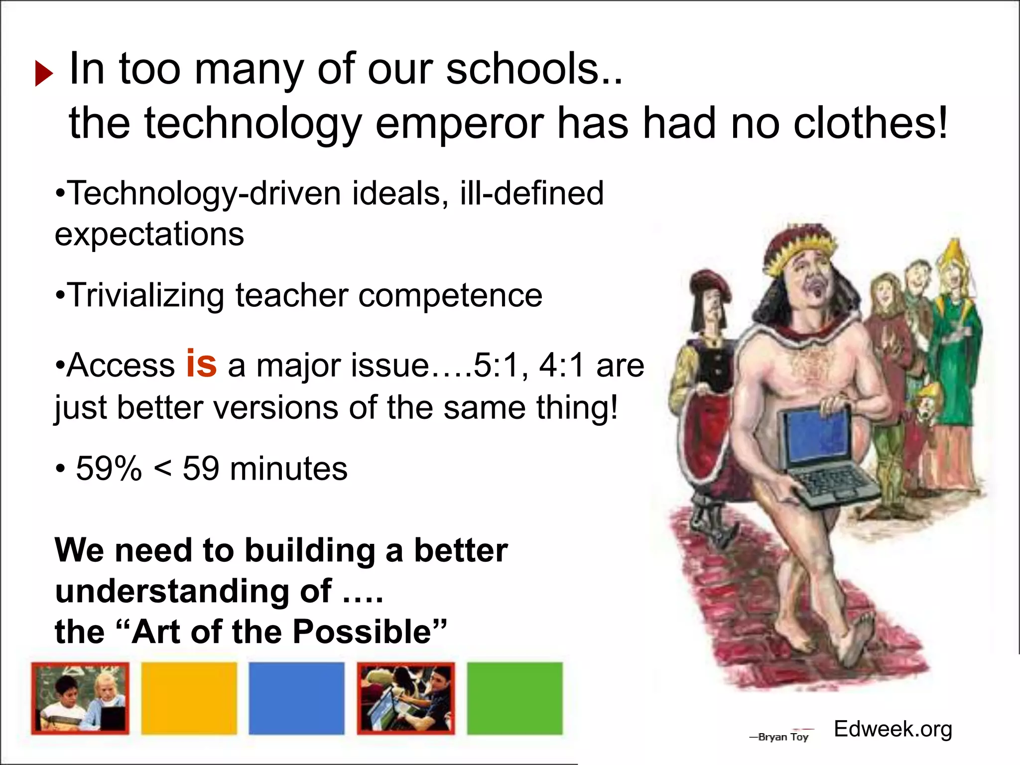 In too many of our schools..
the technology emperor has had no clothes!
•Technology-driven ideals, ill-defined
expectations
•Trivializing teacher competence

•Access is a major issue….5:1, 4:1 are
just better versions of the same thing!
• 59% < 59 minutes

We need to building a better
understanding of ….
the “Art of the Possible”

                                          Edweek.org
 