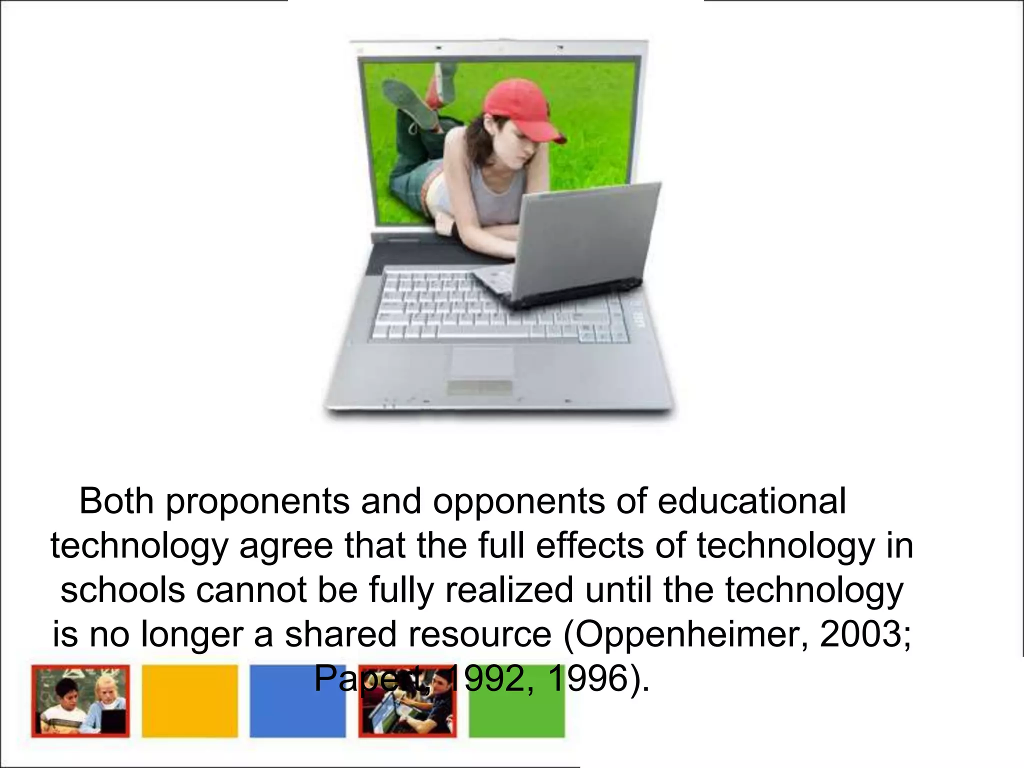 Both proponents and opponents of educational
technology agree that the full effects of technology in
 schools cannot be fully realized until the technology
is no longer a shared resource (Oppenheimer, 2003;
                Papert, 1992, 1996).
 