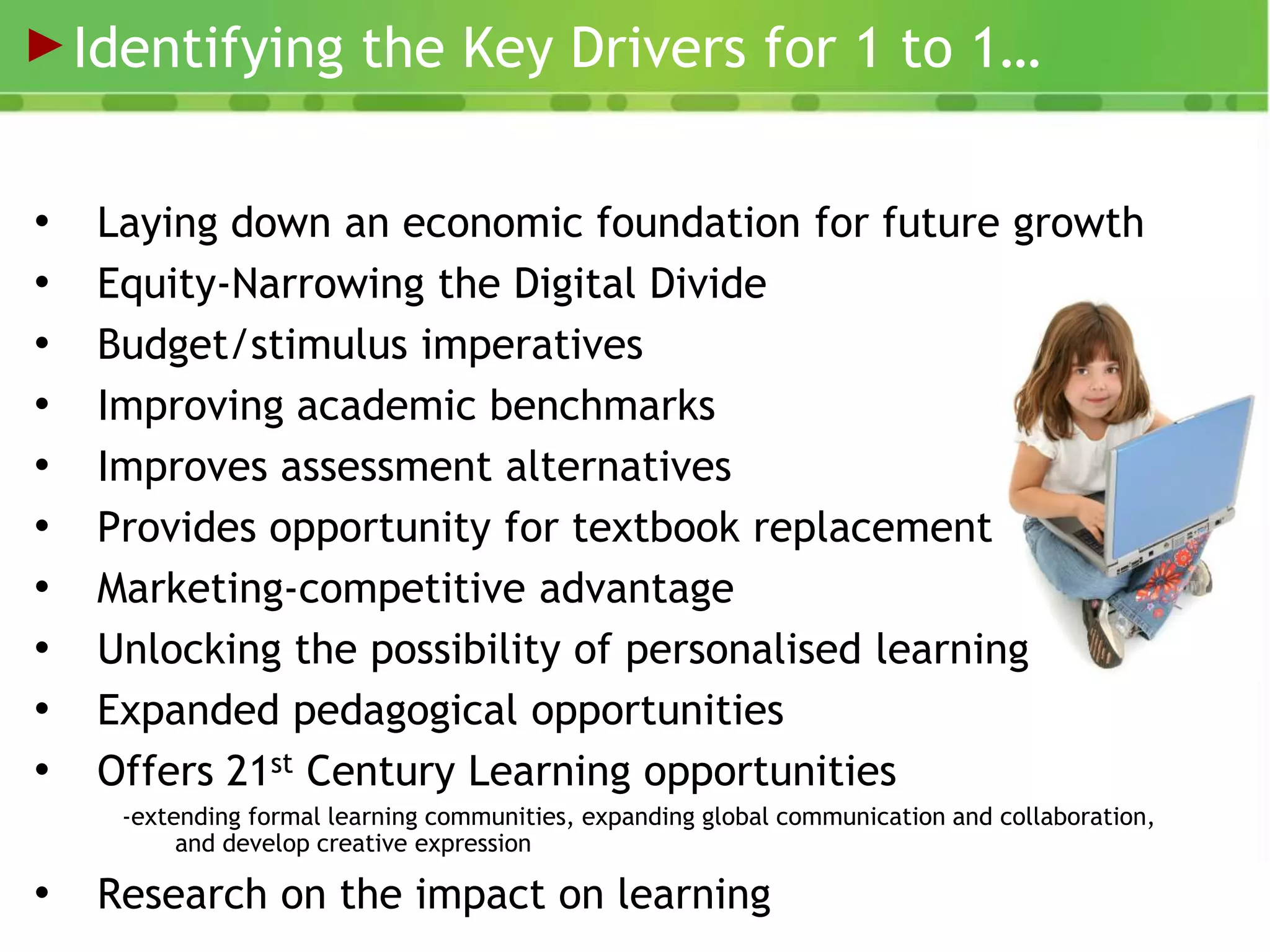 Identifying the Key Drivers for 1 to 1…


•    Laying down an economic foundation for future growth
•    Equity-Narrowing the Digital Divide
•    Budget/stimulus imperatives
•    Improving academic benchmarks
•    Improves assessment alternatives
•    Provides opportunity for textbook replacement
•    Marketing-competitive advantage
•    Unlocking the possibility of personalised learning
•    Expanded pedagogical opportunities
•    Offers 21st Century Learning opportunities
      -extending formal learning communities, expanding global communication and collaboration,
           and develop creative expression

•    Research on the impact on learning
                Internal Use Only
 