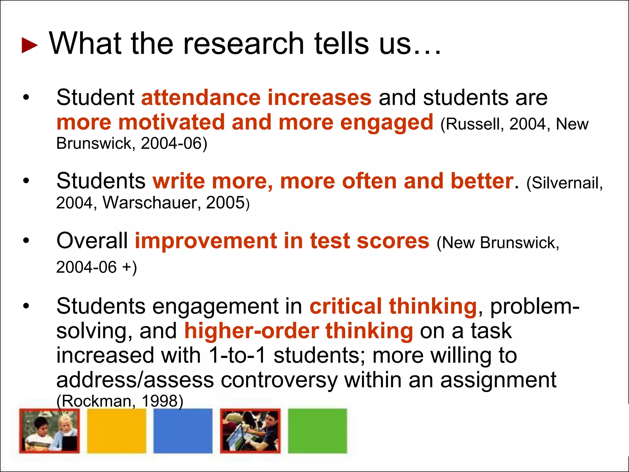 What the research tells us…
•   Student attendance increases and students are
    more motivated and more engaged (Russell, 2004, New
    Brunswick, 2004-06)

•   Students write more, more often and better. (Silvernail,
    2004, Warschauer, 2005)

•   Overall improvement in test scores (New Brunswick,
    2004-06 +)

•   Students engagement in critical thinking, problem-
    solving, and higher-order thinking on a task
    increased with 1-to-1 students; more willing to
    address/assess controversy within an assignment
    (Rockman, 1998)
 