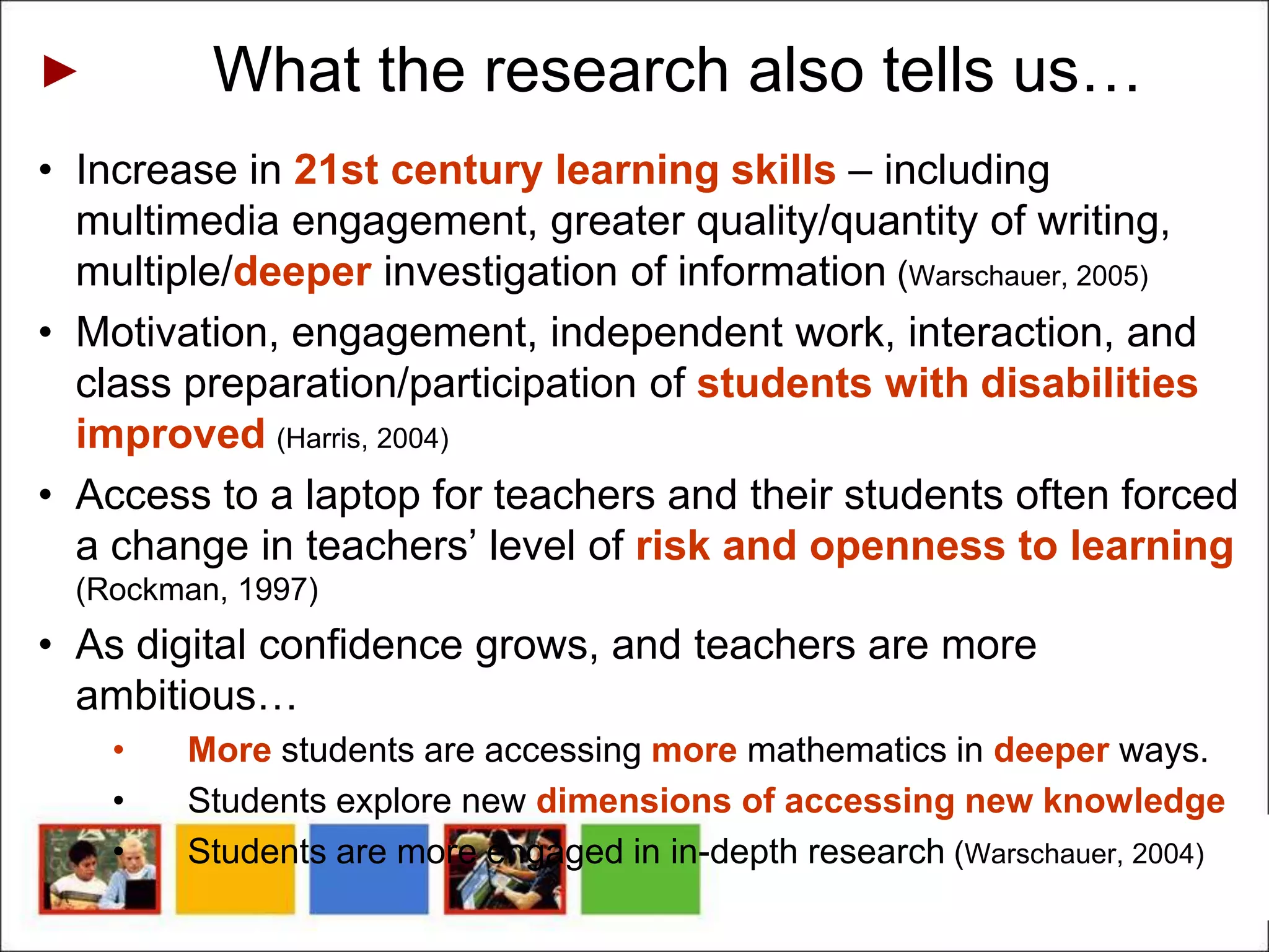 What the research also tells us…
• Increase in 21st century learning skills – including
  multimedia engagement, greater quality/quantity of writing,
  multiple/deeper investigation of information (Warschauer, 2005)
• Motivation, engagement, independent work, interaction, and
  class preparation/participation of students with disabilities
  improved (Harris, 2004)
• Access to a laptop for teachers and their students often forced
  a change in teachers’ level of risk and openness to learning
  (Rockman, 1997)
• As digital confidence grows, and teachers are more
  ambitious…
    •   More students are accessing more mathematics in deeper ways.
    •   Students explore new dimensions of accessing new knowledge
    •   Students are more engaged in in-depth research (Warschauer, 2004)
 