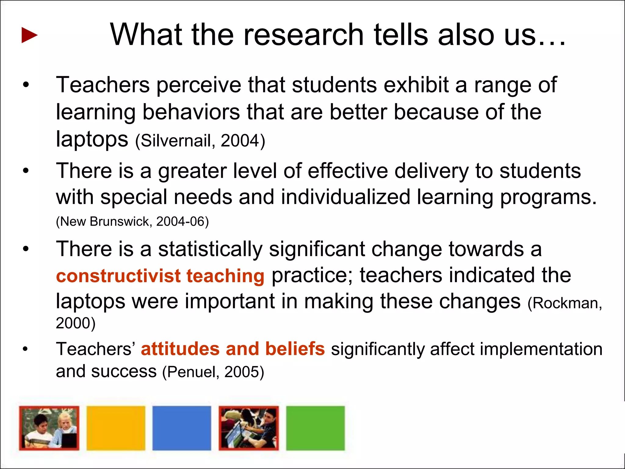 What the research tells also us…
•   Teachers perceive that students exhibit a range of
    learning behaviors that are better because of the
    laptops (Silvernail, 2004)
•   There is a greater level of effective delivery to students
    with special needs and individualized learning programs.
    (New Brunswick, 2004-06)

•   There is a statistically significant change towards a
    constructivist teaching practice; teachers indicated the
    laptops were important in making these changes (Rockman,
    2000)
•   Teachers’ attitudes and beliefs significantly affect implementation
    and success (Penuel, 2005)
 
