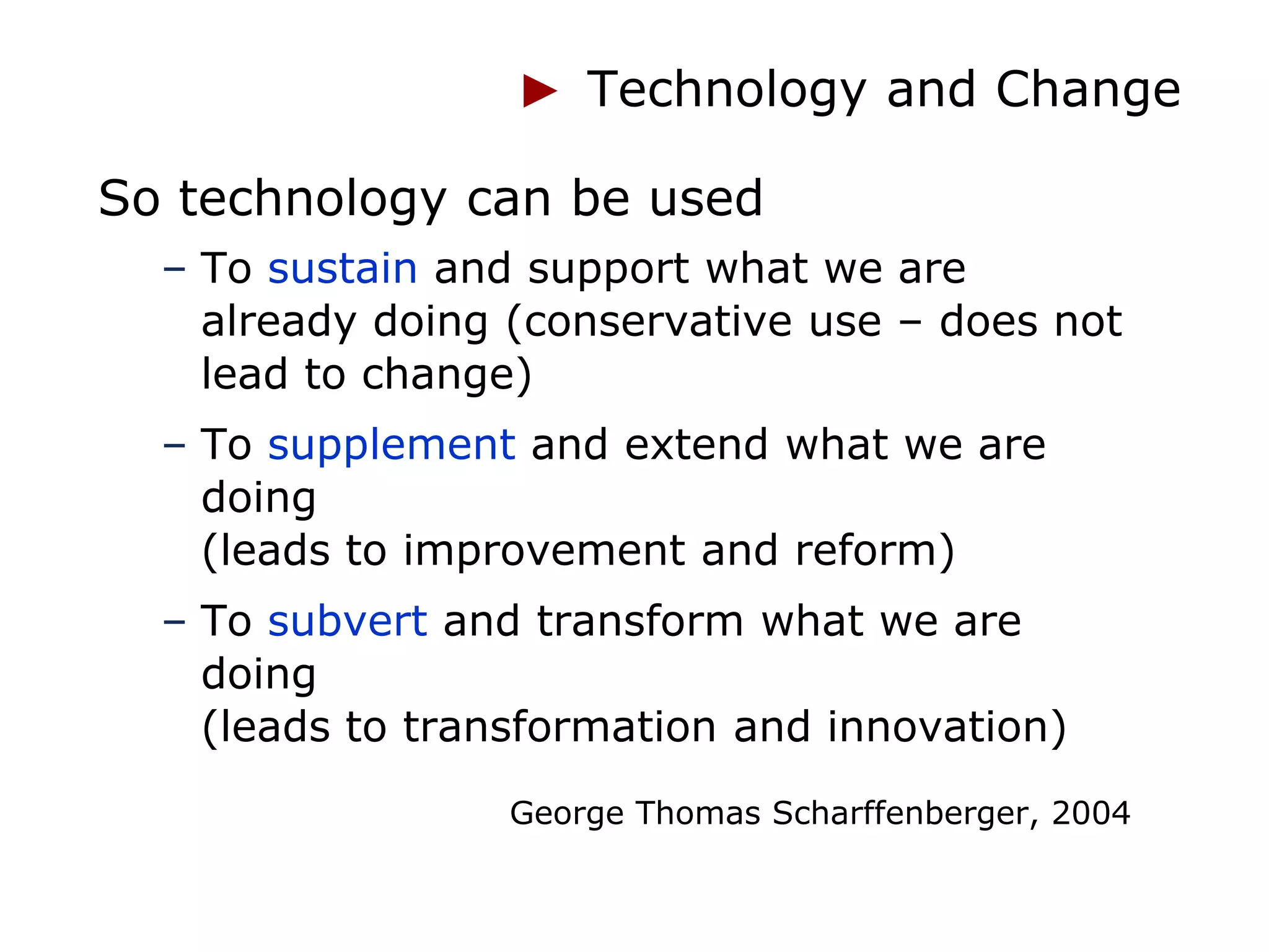 Technology and Change

So technology can be used
  – To sustain and support what we are
    already doing (conservative use – does not
    lead to change)
  – To supplement and extend what we are
    doing
    (leads to improvement and reform)
  – To subvert and transform what we are
    doing
    (leads to transformation and innovation)
                  George Thomas Scharffenberger, 2004
 