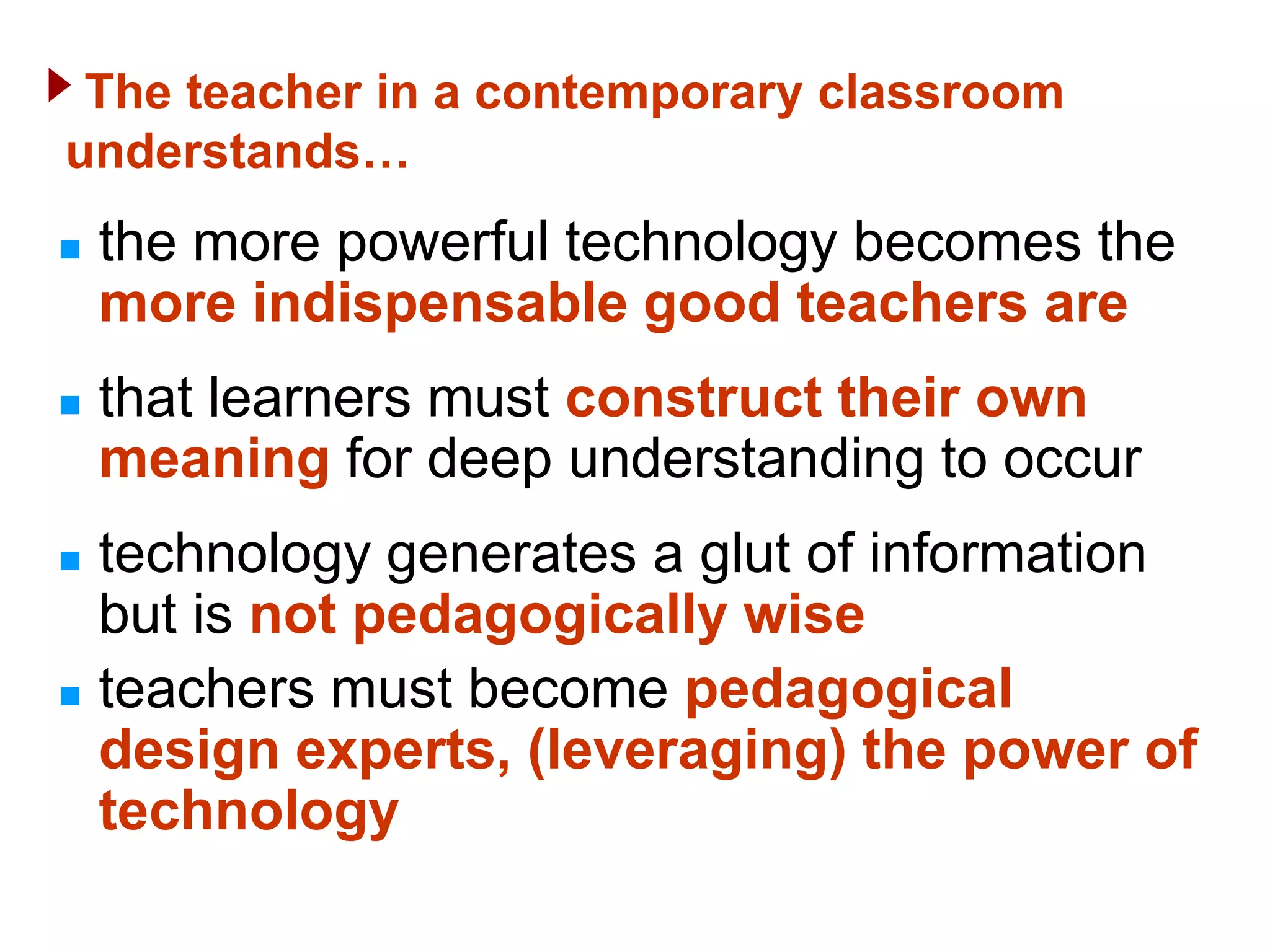 The teacher in a contemporary classroom
understands…
   the more powerful technology becomes the
    more indispensable good teachers are
   that learners must construct their own
    meaning for deep understanding to occur
   technology generates a glut of information
    but is not pedagogically wise
   teachers must become pedagogical
    design experts, (leveraging) the power of
    technology
 