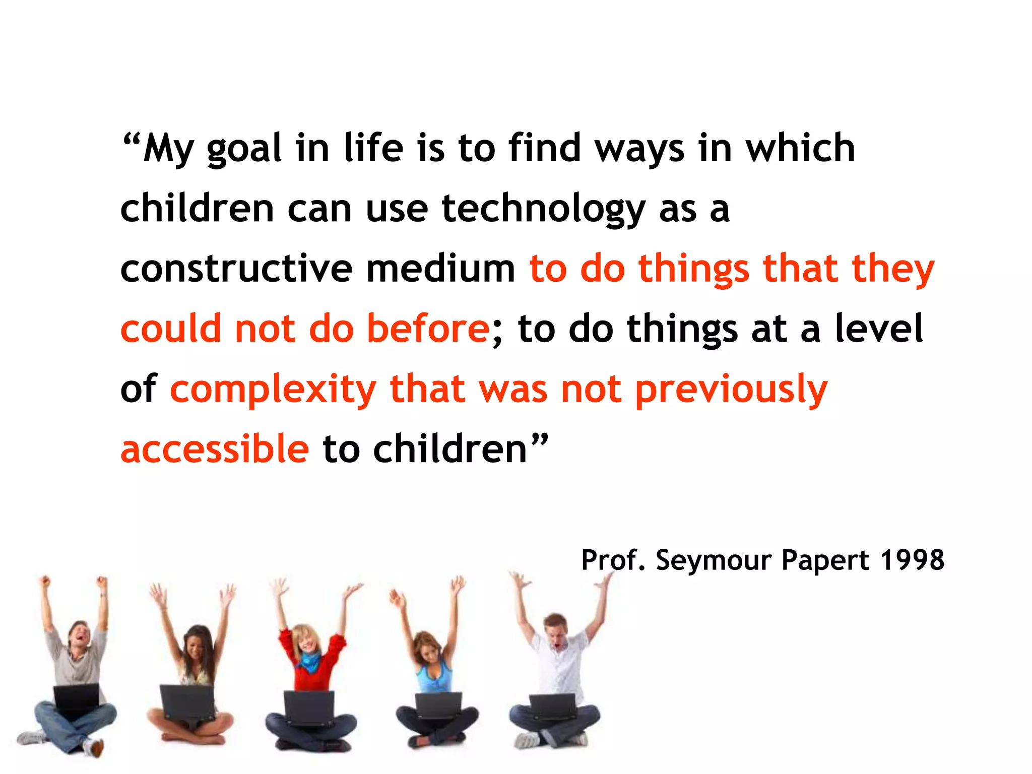 “My goal in life is to find ways in which
children can use technology as a
constructive medium to do things that they
could not do before; to do things at a level
of complexity that was not previously
accessible to children”

                          Prof. Seymour Papert 1998
 