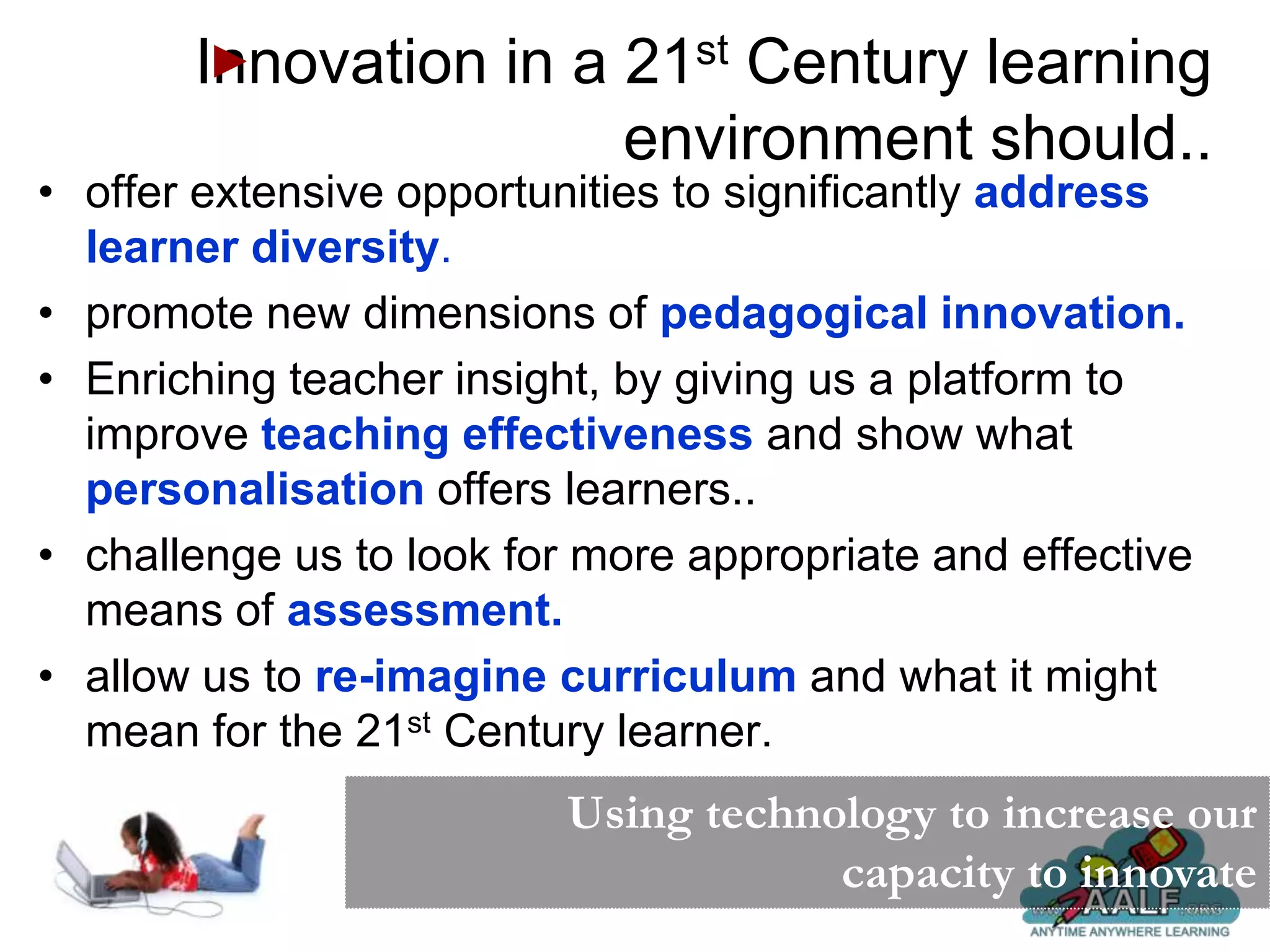 Innovation in a 21st Century learning
                       environment should..
• offer extensive opportunities to significantly address
  learner diversity.
• promote new dimensions of pedagogical innovation.
• Enriching teacher insight, by giving us a platform to
  improve teaching effectiveness and show what
  personalisation offers learners..
• challenge us to look for more appropriate and effective
  means of assessment.
• allow us to re-imagine curriculum and what it might
  mean for the 21st Century learner.
                          Using technology to increase our
                                      capacity to innovate
 