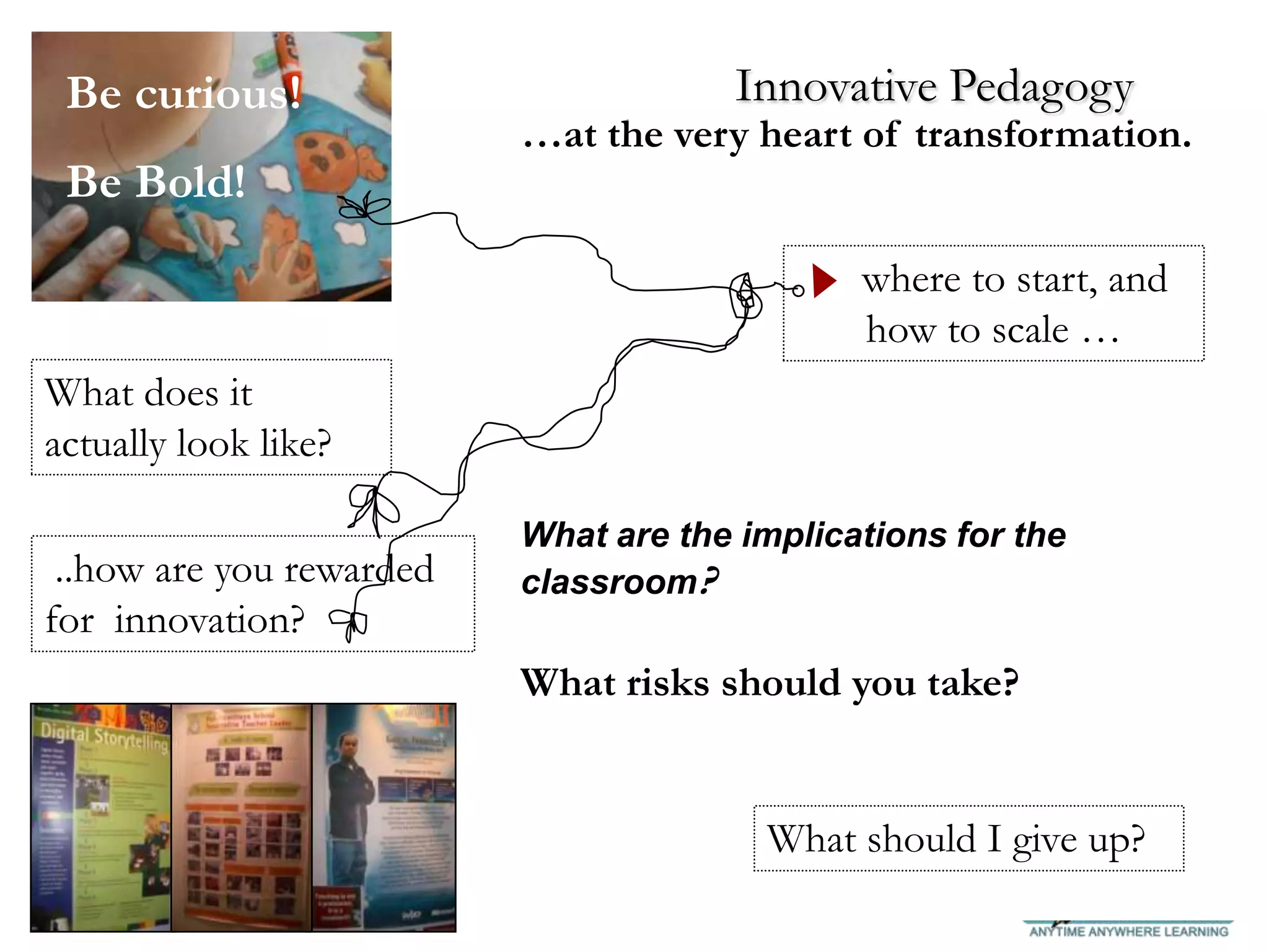 Be curious!                          Innovative Pedagogy
                          …at the very heart of transformation.
 Be Bold!
                                              where to start, and
                                              how to scale …
What does it
actually look like?

                          What are the implications for the
 ..how are you rewarded   classroom?
for innovation?
                          What risks should you take?


                                        What should I give up?
 