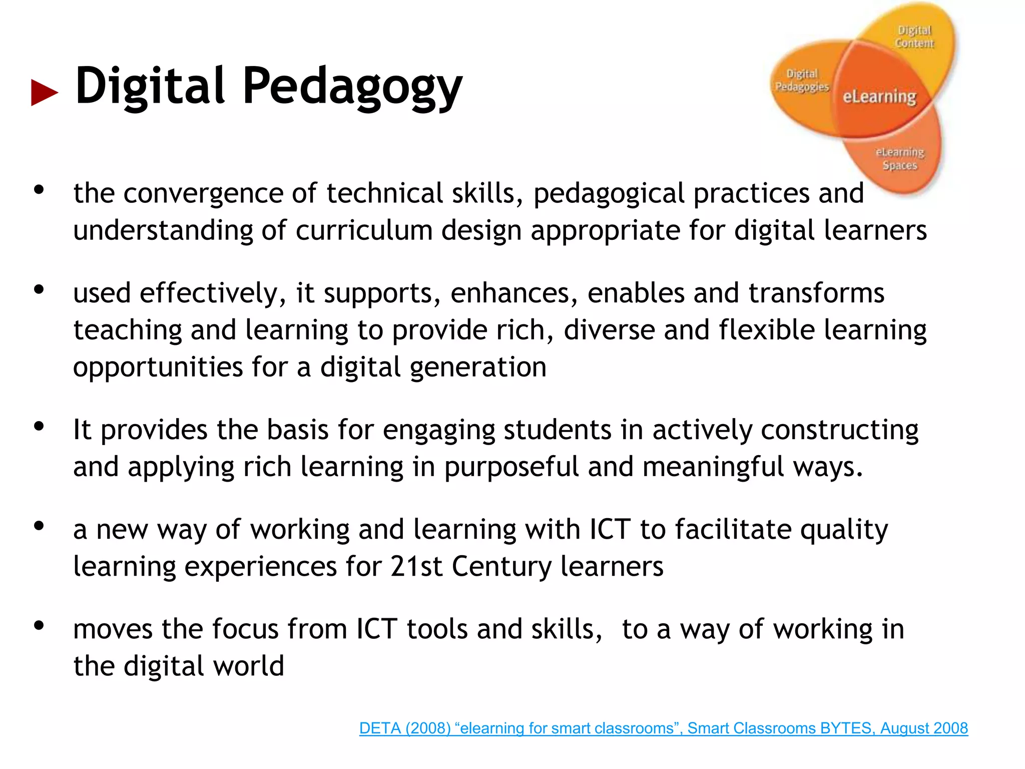 Digital Pedagogy
•   the convergence of technical skills, pedagogical practices and
    understanding of curriculum design appropriate for digital learners

•   used effectively, it supports, enhances, enables and transforms
    teaching and learning to provide rich, diverse and flexible learning
    opportunities for a digital generation

•   It provides the basis for engaging students in actively constructing
    and applying rich learning in purposeful and meaningful ways.

•   a new way of working and learning with ICT to facilitate quality
    learning experiences for 21st Century learners

•   moves the focus from ICT tools and skills, to a way of working in
    the digital world

                           DETA (2008) “elearning for smart classrooms”, Smart Classrooms BYTES, August 2008
 