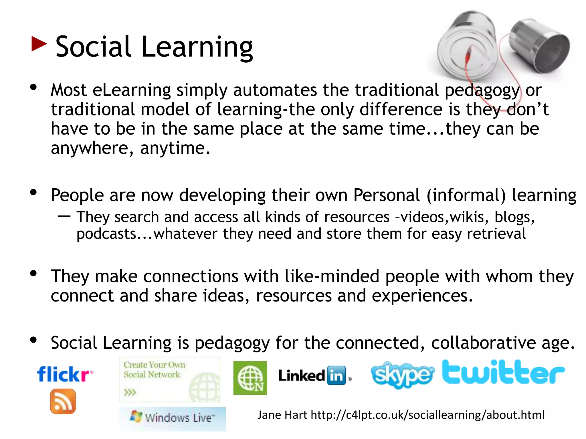 Social Learning
•   Most eLearning simply automates the traditional pedagogy or
    traditional model of learning-the only difference is they don’t
    have to be in the same place at the same time...they can be
    anywhere, anytime.

•   People are now developing their own Personal (informal) learning
    – They search and access all kinds of resources –videos,wikis, blogs,
       podcasts...whatever they need and store them for easy retrieval

•   They make connections with like-minded people with whom they
    connect and share ideas, resources and experiences.

•   Social Learning is pedagogy for the connected, collaborative age.


                                Jane Hart http://c4lpt.co.uk/sociallearning/about.html
 
