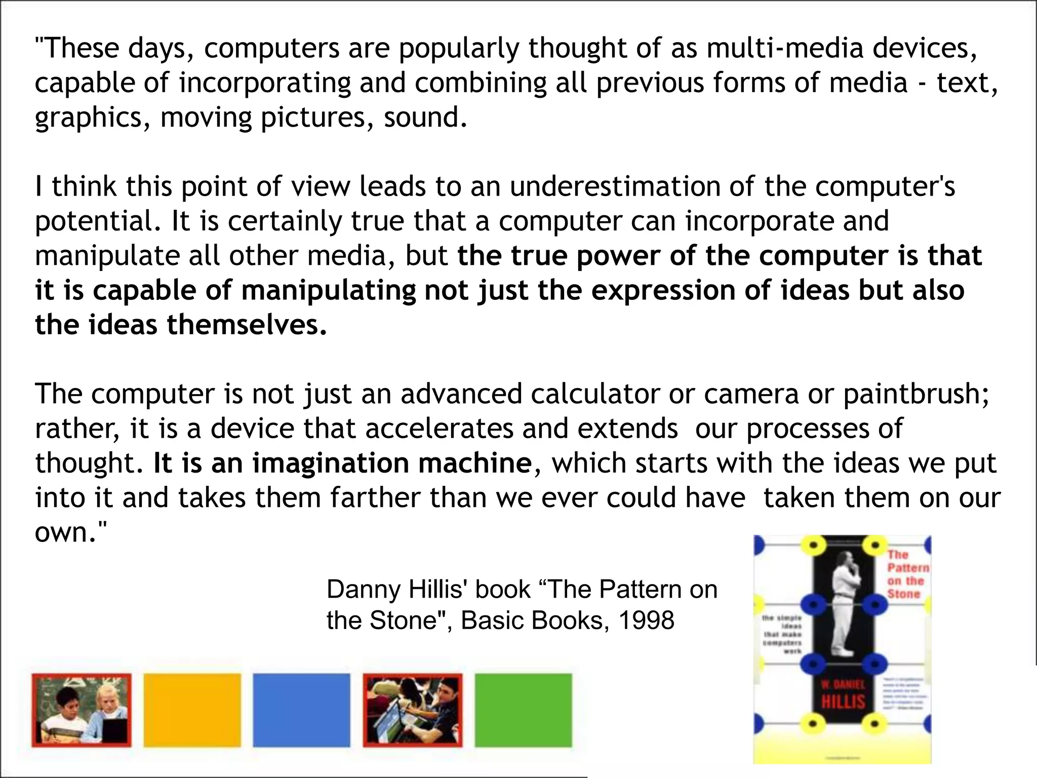 "These days, computers are popularly thought of as multi-media devices,
capable of incorporating and combining all previous forms of media - text,
graphics, moving pictures, sound.

I think this point of view leads to an underestimation of the computer's
potential. It is certainly true that a computer can incorporate and
manipulate all other media, but the true power of the computer is that
it is capable of manipulating not just the expression of ideas but also
the ideas themselves.

The computer is not just an advanced calculator or camera or paintbrush;
rather, it is a device that accelerates and extends our processes of
thought. It is an imagination machine, which starts with the ideas we put
into it and takes them farther than we ever could have taken them on our
own."
                      Danny Hillis' book “The Pattern on
                      the Stone", Basic Books, 1998
 