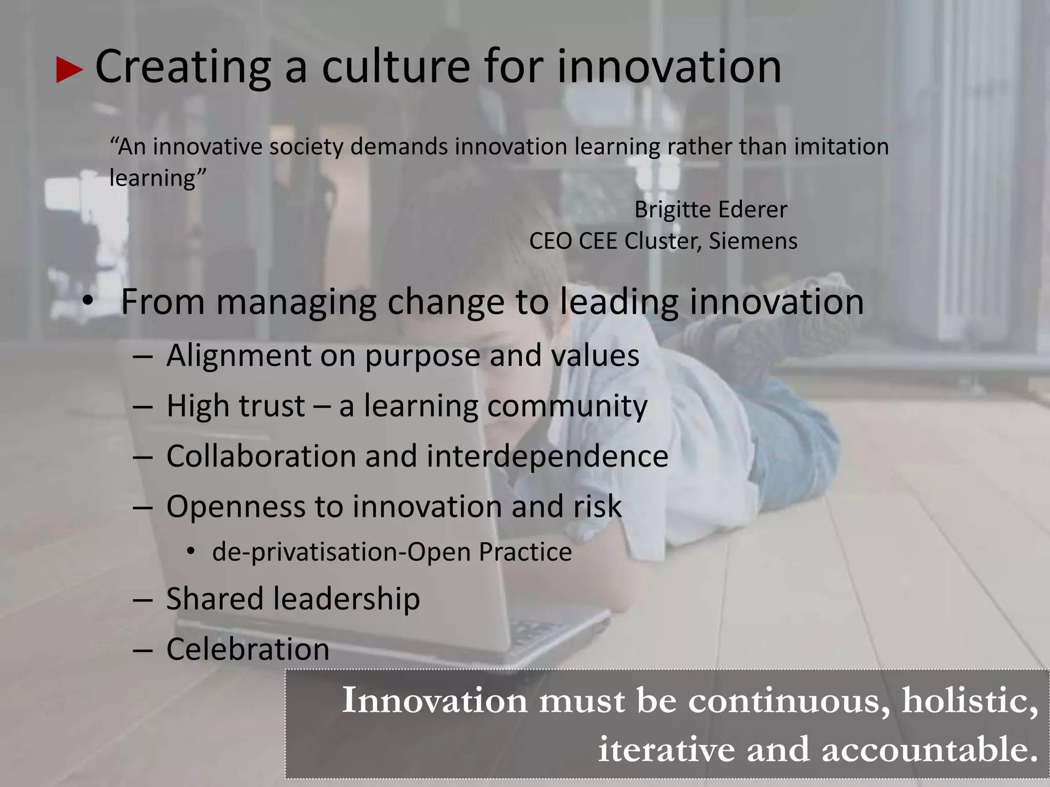 Creating a culture for innovation
 “An innovative society demands innovation learning rather than imitation
 learning”
                                                 Brigitte Ederer
                                      CEO CEE Cluster, Siemens

• From managing change to leading innovation
   –   Alignment on purpose and values
   –   High trust – a learning community
   –   Collaboration and interdependence
   –   Openness to innovation and risk
        • de-privatisation-Open Practice
   – Shared leadership
   – Celebration
                      Innovation must be continuous, holistic,
                                   iterative and accountable.
 