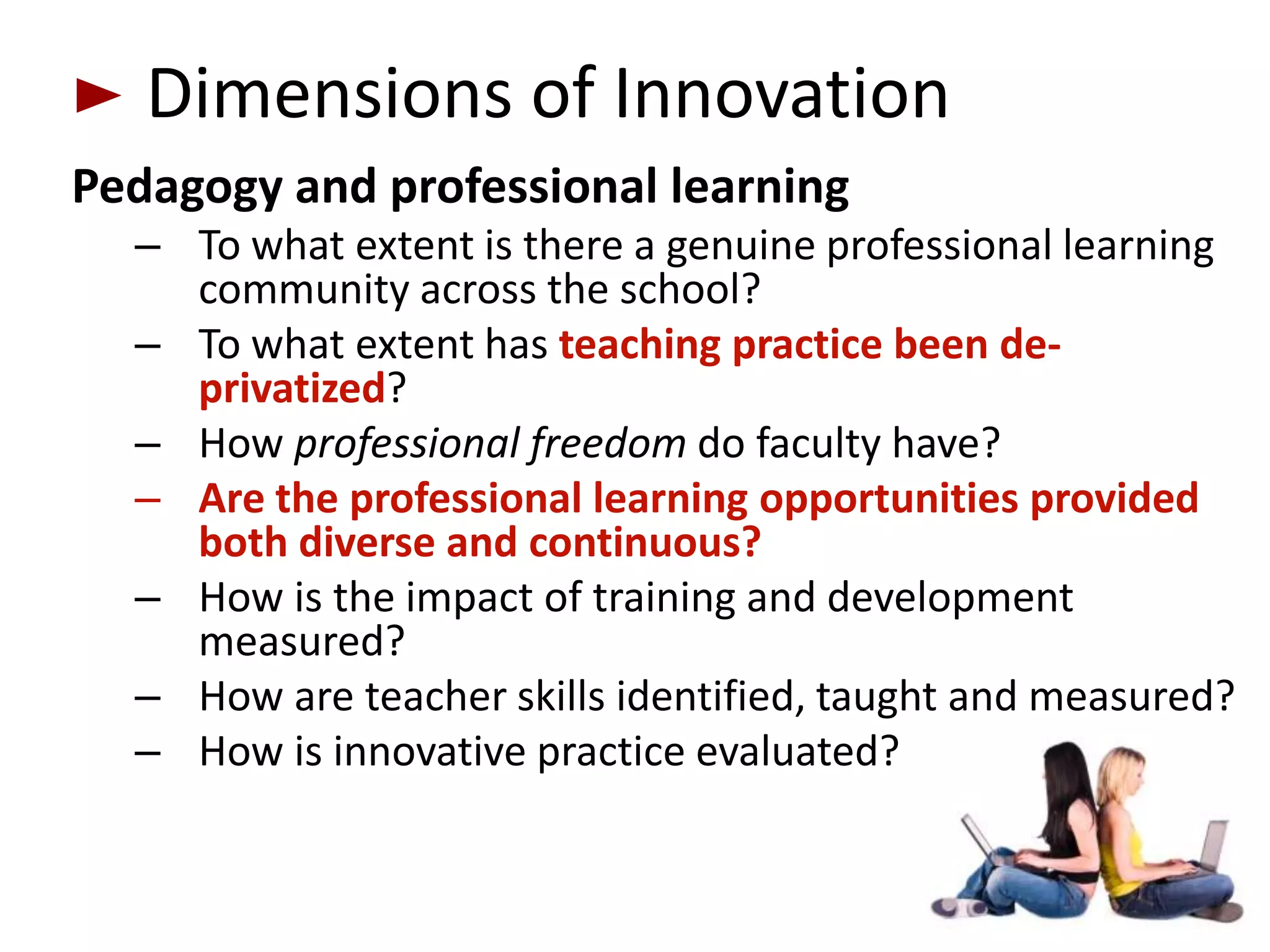 Dimensions of Innovation
Pedagogy and professional learning
  – To what extent is there a genuine professional learning
    community across the school?
  – To what extent has teaching practice been de-
    privatized?
  – How professional freedom do faculty have?
  – Are the professional learning opportunities provided
    both diverse and continuous?
  – How is the impact of training and development
    measured?
  – How are teacher skills identified, taught and measured?
  – How is innovative practice evaluated?
 