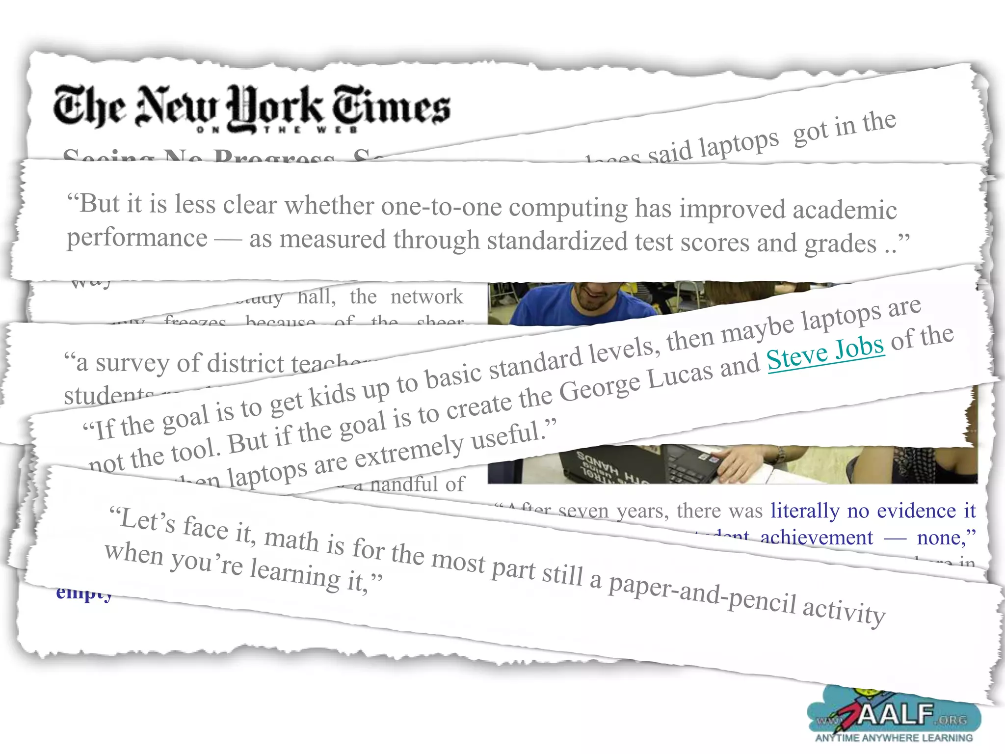 Seeing No Progress, Some Schools Drop
Laptops
Scores of the leased laptops break down each
month, and every other morning, when the
entire school has study hall, the network
inevitably freezes because of the sheer
number of students roaming the Internet
instead of getting help from teachers.

So the Liverpool Central School District, just
outside Syracuse, has decided to phase out
laptops starting this fall, joining a handful of
other schools around the country that              “After seven years, there was literally no evidence it
adopted one-to-one computing programs and          had any impact on student achievement — none,”
are now abandoning them as educationally           said Mark Lawson, the school board president here in
empty — and worse.                                 Liverpool
 