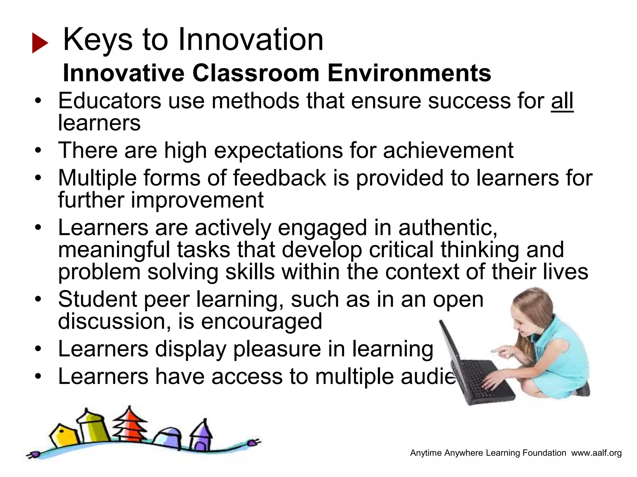 Keys to Innovation
  Innovative Classroom Environments
• Educators use methods that ensure success for all
  learners
• There are high expectations for achievement
• Multiple forms of feedback is provided to learners for
  further improvement
• Learners are actively engaged in authentic,
  meaningful tasks that develop critical thinking and
  problem solving skills within the context of their lives
• Student peer learning, such as in an open
  discussion, is encouraged
• Learners display pleasure in learning
• Learners have access to multiple audiences


                                       Anytime Anywhere Learning Foundation www.aalf.org
 