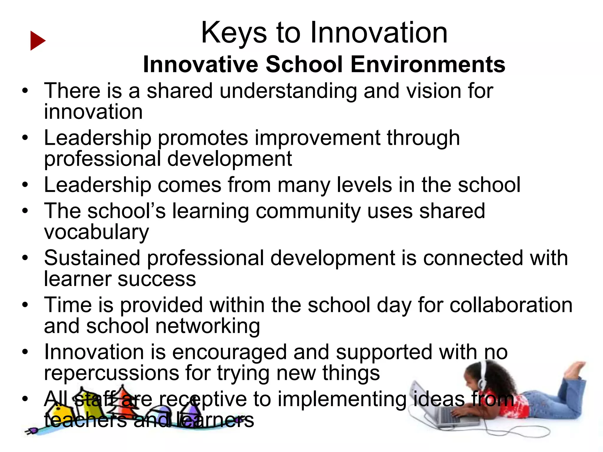 Keys to Innovation
            Innovative School Environments
• There is a shared understanding and vision for
  innovation
• Leadership promotes improvement through
  professional development
• Leadership comes from many levels in the school
• The school’s learning community uses shared
  vocabulary
• Sustained professional development is connected with
  learner success
• Time is provided within the school day for collaboration
  and school networking
• Innovation is encouraged and supported with no
  repercussions for trying new things
• All staff are receptive to implementing ideas from
  teachers and learners               Anytime Anywhere Learning Foundation www.aalf.org
 