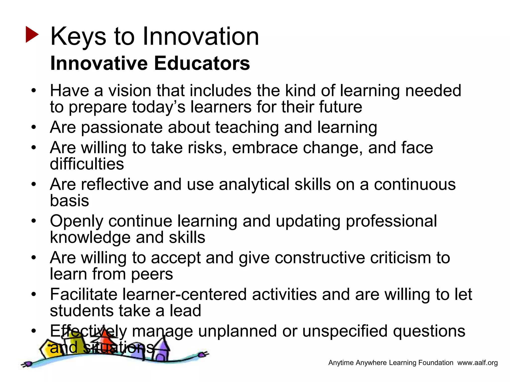 Keys to Innovation
  Innovative Educators
• Have a vision that includes the kind of learning needed
  to prepare today’s learners for their future
• Are passionate about teaching and learning
• Are willing to take risks, embrace change, and face
  difficulties
• Are reflective and use analytical skills on a continuous
  basis
• Openly continue learning and updating professional
  knowledge and skills
• Are willing to accept and give constructive criticism to
  learn from peers
• Facilitate learner-centered activities and are willing to let
  students take a lead
• Effectively manage unplanned or unspecified questions
  and situations
                                          Anytime Anywhere Learning Foundation www.aalf.org
 