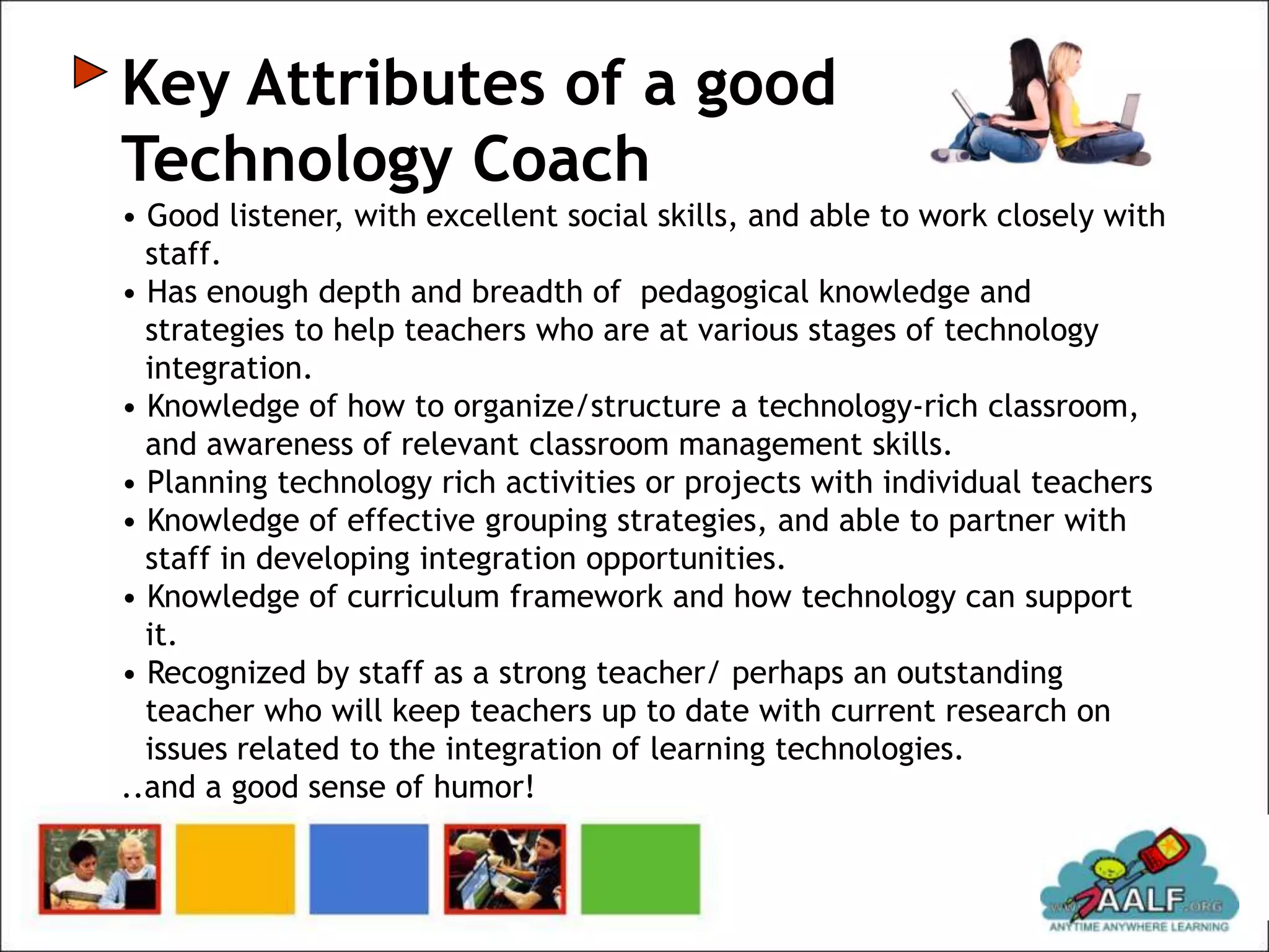 Key Attributes of a good
Technology Coach
• Good listener, with excellent social skills, and able to work closely with
  staff.
• Has enough depth and breadth of pedagogical knowledge and
  strategies to help teachers who are at various stages of technology
  integration.
• Knowledge of how to organize/structure a technology-rich classroom,
  and awareness of relevant classroom management skills.
• Planning technology rich activities or projects with individual teachers
• Knowledge of effective grouping strategies, and able to partner with
  staff in developing integration opportunities.
• Knowledge of curriculum framework and how technology can support
  it.
• Recognized by staff as a strong teacher/ perhaps an outstanding
  teacher who will keep teachers up to date with current research on
  issues related to the integration of learning technologies.
..and a good sense of humor!
 